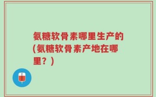 氨糖软骨素哪里生产的(氨糖软骨素产地在哪里？)