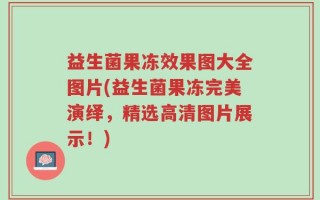 益生菌果冻效果图大全图片(益生菌果冻完美演绎，精选高清图片展示！)