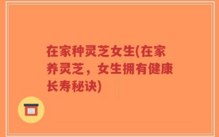 在家种灵芝女生(在家养灵芝，女生拥有健康长寿秘诀)