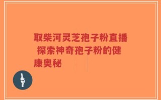 取柴河灵芝孢子粉直播 探索神奇孢子粉的健康奥秘