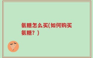 氨糖怎么买(如何购买氨糖？)