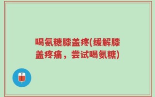 喝氨糖膝盖疼(缓解膝盖疼痛，尝试喝氨糖)