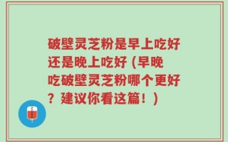 破壁灵芝粉是早上吃好还是晚上吃好 (早晚吃破壁灵芝粉哪个更好？建议你看这篇！)
