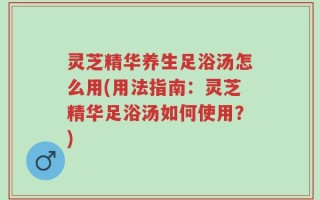 灵芝精华养生足浴汤怎么用(用法指南：灵芝精华足浴汤如何使用？)