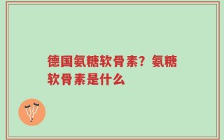 德国氨糖软骨素？氨糖软骨素是什么