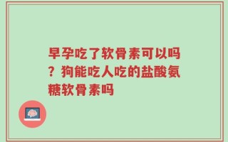 早孕吃了软骨素可以吗？狗能吃人吃的盐酸氨糖软骨素吗