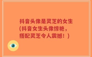 抖音头像是灵芝的女生(抖音女生头像惊艳，搭配灵芝令人震撼！)