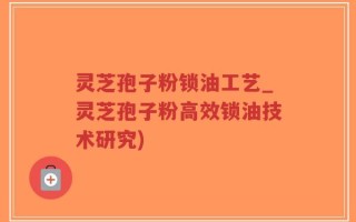 灵芝孢子粉锁油工艺_灵芝孢子粉高效锁油技术研究)