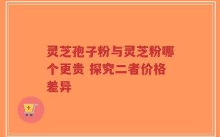 灵芝孢子粉与灵芝粉哪个更贵 探究二者价格差异