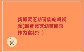 新鲜灵芝幼苗能吃吗视频(新鲜灵芝幼苗能否作为食材？)