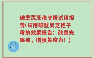 破壁灵芝孢子粉试用报告(试用破壁灵芝孢子粉的效果报告：改善失眠症，增强免疫力！)