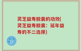 灵芝益寿胶囊的功效(灵芝益寿胶囊：延年益寿的不二选择)
