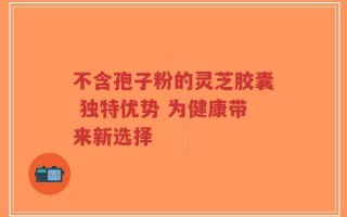 不含孢子粉的灵芝胶囊 独特优势 为健康带来新选择