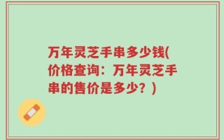 万年灵芝手串多少钱(价格查询：万年灵芝手串的售价是多少？)