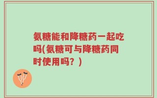 氨糖能和降糖药一起吃吗(氨糖可与降糖药同时使用吗？)