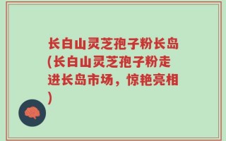 长白山灵芝孢子粉长岛(长白山灵芝孢子粉走进长岛市场，惊艳亮相)
