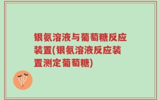 银氨溶液与葡萄糖反应装置(银氨溶液反应装置测定葡萄糖)