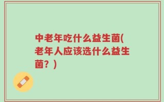 中老年吃什么益生菌(老年人应该选什么益生菌？)