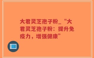 大君灵芝孢子粉_“大君灵芝孢子粉：提升免疫力，增强健康”