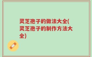 灵芝孢子的做法大全(灵芝孢子的制作方法大全)