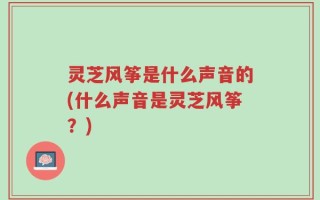 灵芝风筝是什么声音的(什么声音是灵芝风筝？)