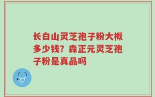 长白山灵芝孢子粉大概多少钱？森正元灵芝孢子粉是真品吗