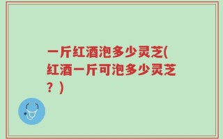 一斤红酒泡多少灵芝(红酒一斤可泡多少灵芝？)