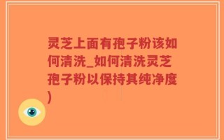 灵芝上面有孢子粉该如何清洗_如何清洗灵芝孢子粉以保持其纯净度)