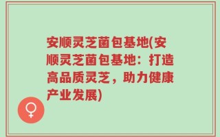安顺灵芝菌包基地(安顺灵芝菌包基地：打造高品质灵芝，助力健康产业发展)