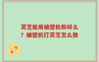 灵芝能用破壁机粉碎么？破壁机打灵芝怎么做