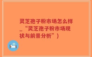 灵芝孢子粉市场怎么样_“灵芝孢子粉市场现状与前景分析”)