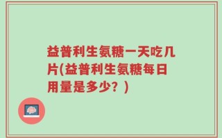 益普利生氨糖一天吃几片(益普利生氨糖每日用量是多少？)