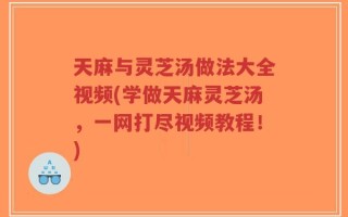 天麻与灵芝汤做法大全视频(学做天麻灵芝汤，一网打尽视频教程！)