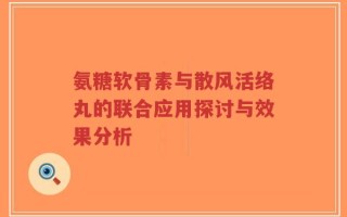 氨糖软骨素与散风活络丸的联合应用探讨与效果分析