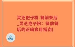 灵芝孢子粉 餐前餐后_灵芝孢子粉：餐前餐后的正确食用指南)
