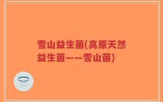 雪山益生菌(高原天然益生菌——雪山菌)