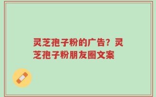 灵芝孢子粉的广告？灵芝孢子粉朋友圈文案
