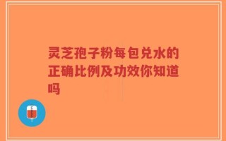 灵芝孢子粉每包兑水的正确比例及功效你知道吗