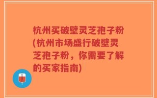 杭州买破壁灵芝孢子粉(杭州市场盛行破壁灵芝孢子粉，你需要了解的买家指南)
