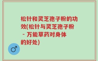 松针和灵芝孢子粉的功效(松针与灵芝孢子粉 - 万能草药对身体的好处)