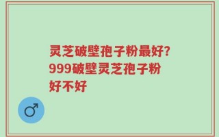灵芝破壁孢子粉最好？999破壁灵芝孢子粉好不好