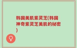 韩国美肌紫灵芝(韩国神奇紫灵芝美肌的秘密)