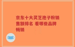 京东十大灵芝孢子粉销售额排名 看哪些品牌畅销