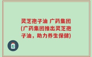 灵芝孢子油 广药集团(广药集团推出灵芝孢子油，助力养生保健)