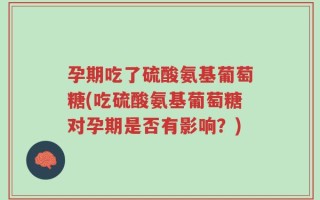 孕期吃了硫酸氨基葡萄糖(吃硫酸氨基葡萄糖对孕期是否有影响？)
