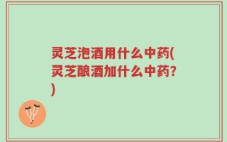 灵芝泡酒用什么中药(灵芝酿酒加什么中药？)