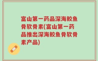 富山第一药品深海鲛鱼骨软骨素(富山第一药品推出深海鲛鱼骨软骨素产品)
