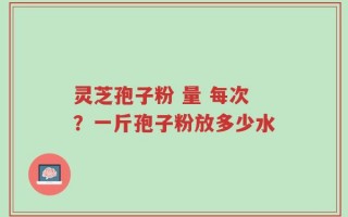 灵芝孢子粉 量 每次？一斤孢子粉放多少水