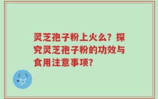 灵芝孢子粉上火么？探究灵芝孢子粉的功效与食用注意事项？