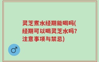 灵芝煮水经期能喝吗(经期可以喝灵芝水吗？注意事项与禁忌)